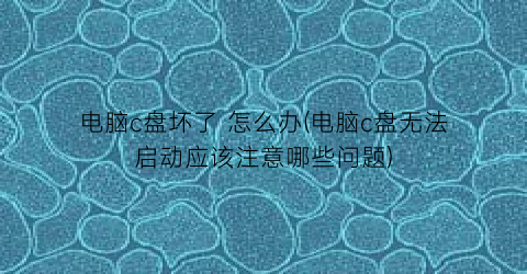 “电脑c盘坏了怎么办(电脑c盘无法启动应该注意哪些问题)